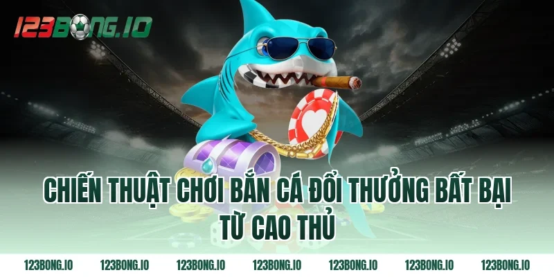 Chiến thuật chơi bắn cá đổi thưởng bất bại từ cao thủ